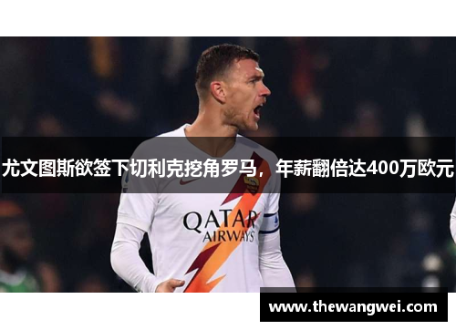 尤文图斯欲签下切利克挖角罗马，年薪翻倍达400万欧元